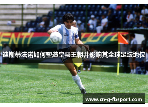迪斯蒂法诺如何塑造皇马王朝并影响其全球足坛地位