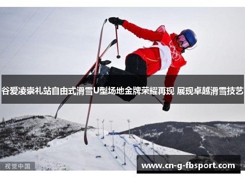 谷爱凌崇礼站自由式滑雪U型场地金牌荣耀再现 展现卓越滑雪技艺