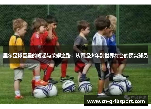 里尔足球巨星的崛起与荣耀之路:从青涩少年到世界舞台的顶尖球员