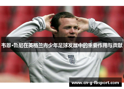 韦恩·鲁尼在英格兰青少年足球发展中的重要作用与贡献 韦恩·鲁尼在英格兰青少年足球发展中的重要作用与贡献