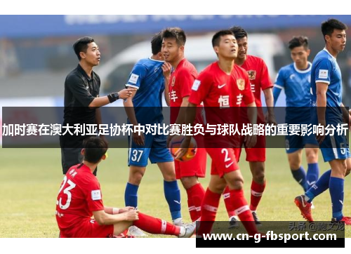 加时赛在澳大利亚足协杯中对比赛胜负与球队战略的重要影响分析 加时赛在澳大利亚足协杯中对比赛胜负与球队战略的重要影响分析