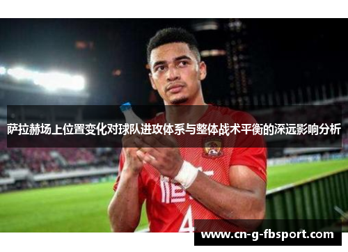 萨拉赫场上位置变化对球队进攻体系与整体战术平衡的深远影响分析