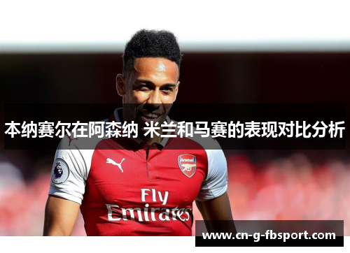 本纳赛尔在阿森纳 米兰和马赛的表现对比分析