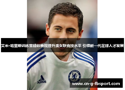 艾米·哈里斯训练营精彩表现提升澳女联竞技水平 引领新一代足球人才发展 艾米·哈里斯训练营精彩表现提升澳女联竞技水平 引领新一代足球人才发展