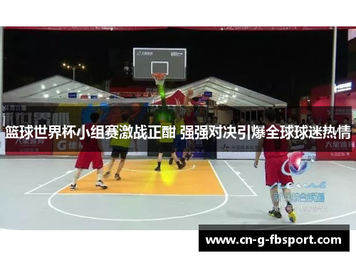 篮球世界杯小组赛激战正酣 强强对决引爆全球球迷热情