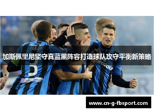 加斯佩里尼坚守真蓝黑阵容打造球队攻守平衡新策略 加斯佩里尼坚守真蓝黑阵容打造球队攻守平衡新策略
