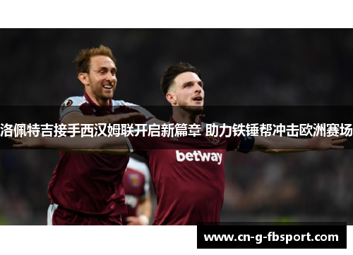 洛佩特吉接手西汉姆联开启新篇章 助力铁锤帮冲击欧洲赛场