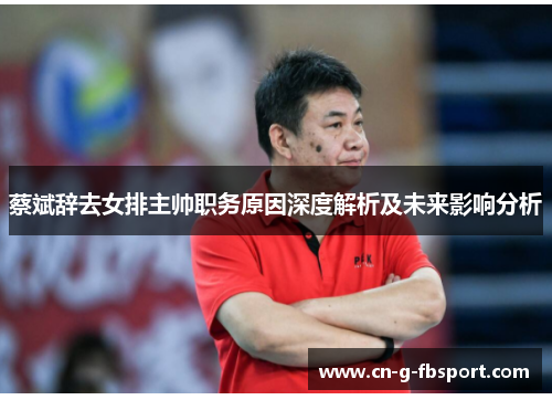 蔡斌辞去女排主帅职务原因深度解析及未来影响分析