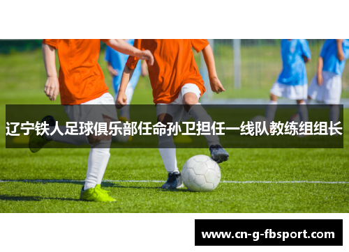 辽宁铁人足球俱乐部任命孙卫担任一线队教练组组长